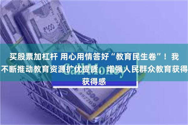 买股票加杠杆 用心用情答好“教育民生卷”！我市不断推动教育资源扩优提质，增强人民群众教育获得感