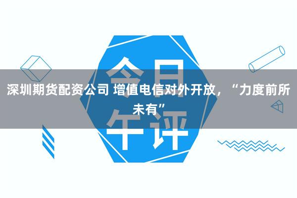 深圳期货配资公司 增值电信对外开放，“力度前所未有”