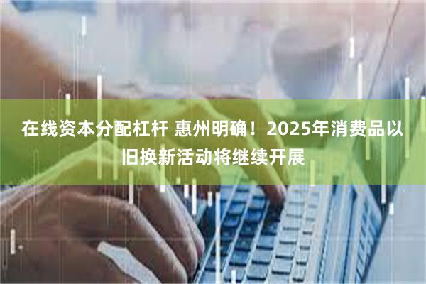 在线资本分配杠杆 惠州明确！2025年消费品以旧换新活动将继续开展