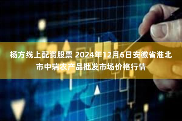 杨方线上配资股票 2024年12月6日安徽省淮北市中瑞农产品批发市场价格行情