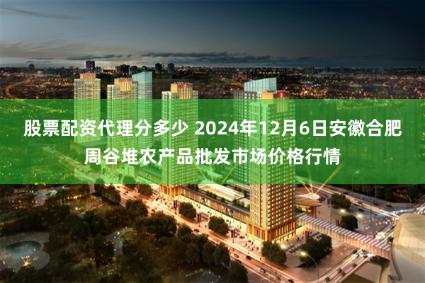 股票配资代理分多少 2024年12月6日安徽合肥周谷堆农产品批发市场价格行情