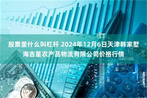 股票里什么叫杠杆 2024年12月6日天津韩家墅海吉星农产品物流有限公司价格行情