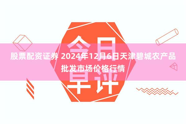 股票配资证券 2024年12月6日天津碧城农产品批发市场价格行情