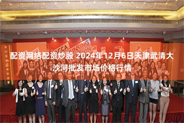 配资网络配资炒股 2024年12月6日天津武清大沙河批发市场价格行情