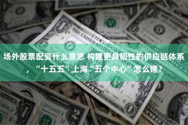 场外股票配资什么意思 构建更具韧性的供应链体系，“十五五”上海“五个中心”怎么建？