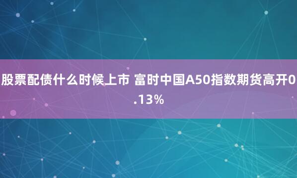 股票配债什么时候上市 富时中国A50指数期货高开0.13%