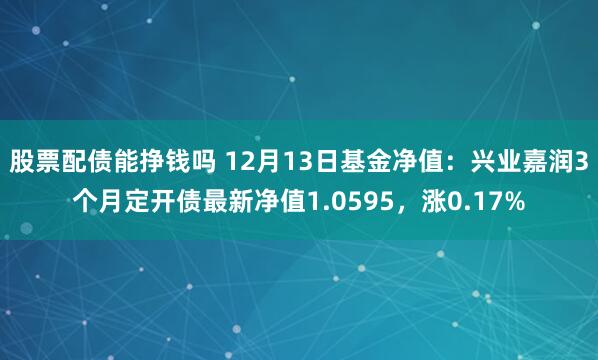 股票配债能挣钱吗 12月13日基金净值：兴业嘉润3个月定开债最新净值1.0595，涨0.17%