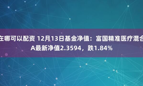 在哪可以配资 12月13日基金净值：富国精准医疗混合A最新净值2.3594，跌1.84%