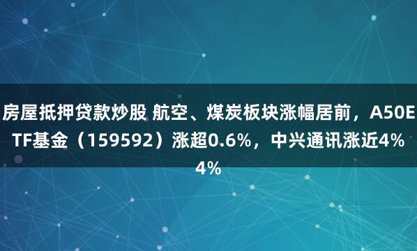 房屋抵押贷款炒股 航空、煤炭板块涨幅居前，A50ETF基金（159592）涨超0.6%，中兴通讯涨近4%