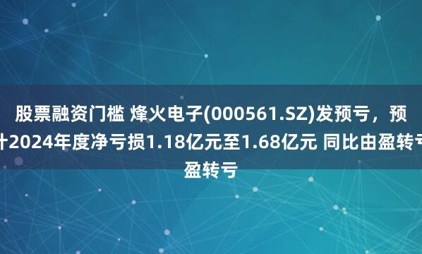 股票融资门槛 烽火电子(000561.SZ)发预亏，预计2024年度净亏损1.18亿元至1.68亿元 同比由盈转亏