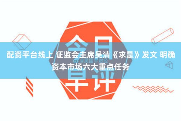 配资平台线上 证监会主席吴清《求是》发文 明确资本市场六大重点任务