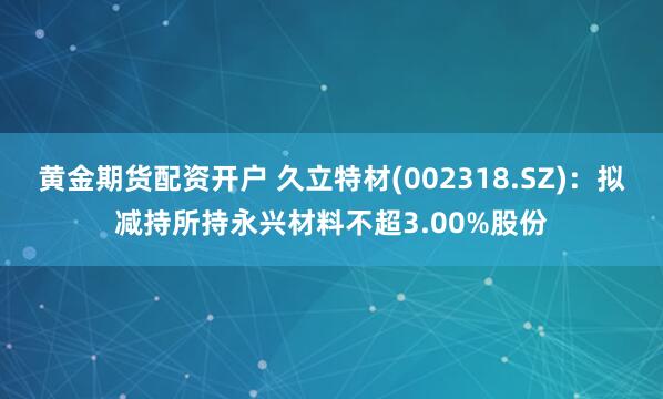 黄金期货配资开户 久立特材(002318.SZ)：拟减持所持永兴材料不超3.00%股份