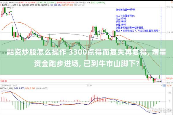 融资炒股怎么操作 3300点得而复失再复得, 增量资金跑步进场, 已到牛市山脚下?