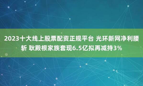 2023十大线上股票配资正规平台 光环新网净利腰斩 耿殿根家族套现6.5亿拟再减持3%