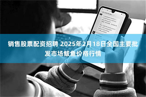 销售股票配资招聘 2025年2月18日全国主要批发市场鲅鱼价格行情