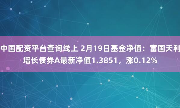 中国配资平台查询线上 2月19日基金净值：富国天利增长债券A最新净值1.3851，涨0.12%