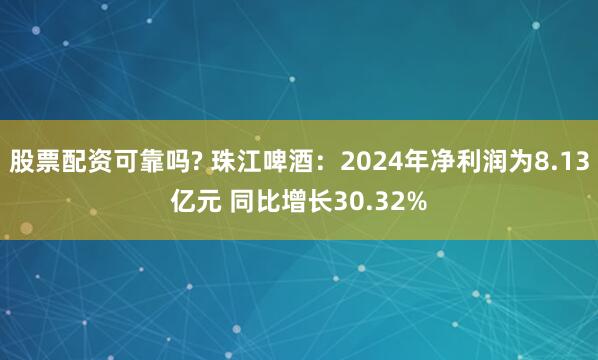 股票配资可靠吗? 珠江啤酒：2024年净利润为8.13亿元 同比增长30.32%