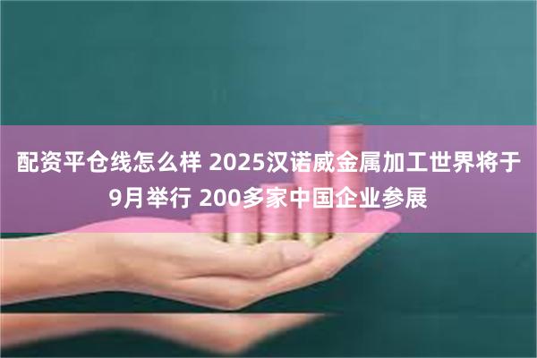 配资平仓线怎么样 2025汉诺威金属加工世界将于9月举行 200多家中国企业参展