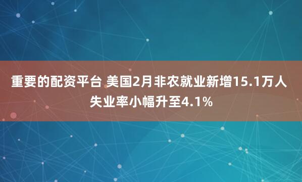 重要的配资平台 美国2月非农就业新增15.1万人 失业率小幅升至4.1%